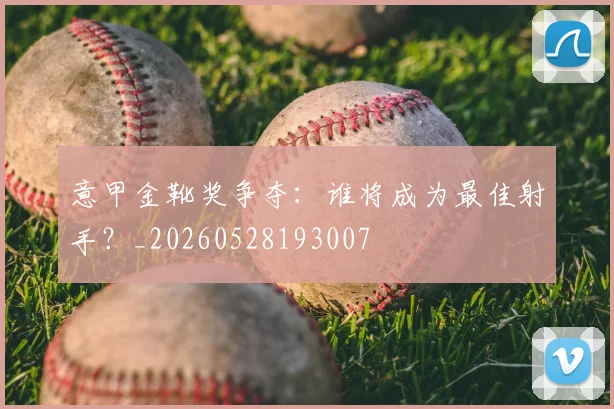 意甲金靴奖争夺:谁将成为最佳射手?_20260528193007