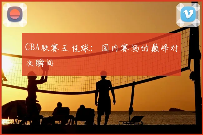 CBA联赛五佳球:国内赛场的巅峰对决瞬间