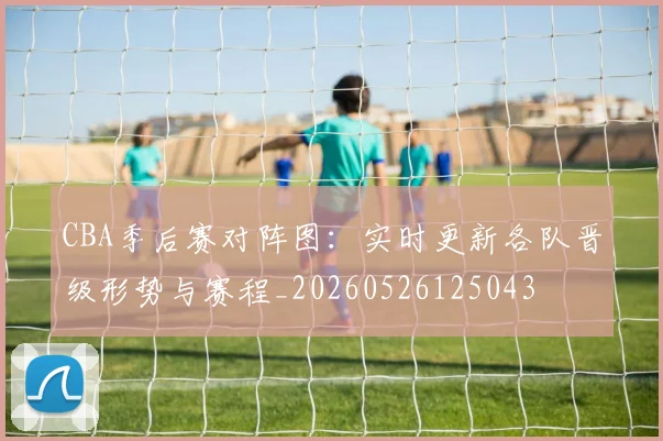 CBA季后赛对阵图：实时更新各队晋级形势与赛程_20260526125043
