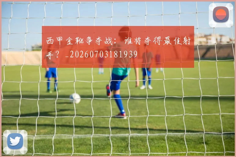 西甲金靴争夺战:谁将夺得最佳射手?_20260703181939