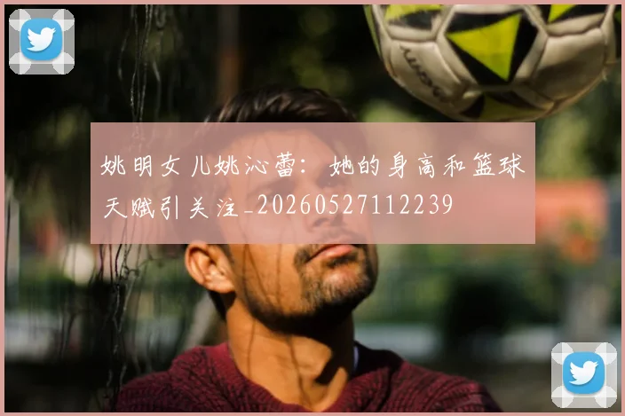 姚明女儿姚沁蕾：她的身高和篮球天赋引关注_20260527112239
