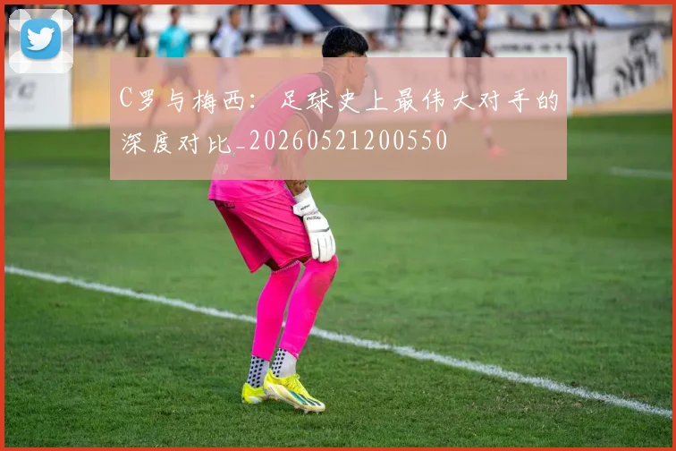 C罗与梅西：足球史上最伟大对手的深度对比_20260521200550