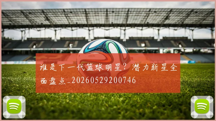 谁是下一代篮球明星？潜力新星全面盘点_20260529200746