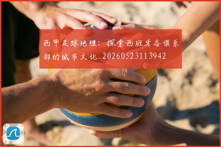 西甲足球地理:探索西班牙各俱乐部的城市文化_20260523113942