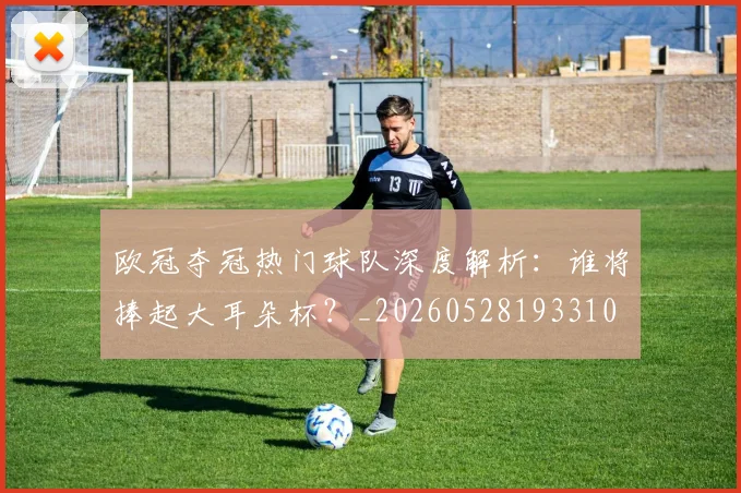 欧冠夺冠热门球队深度解析:谁将捧起大耳朵杯?_20260528193310