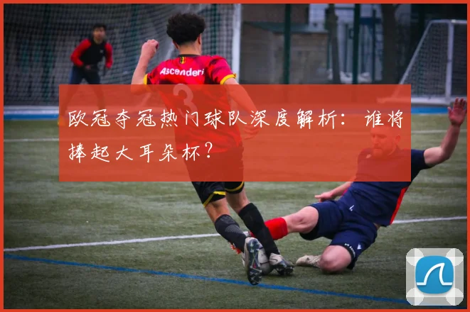 欧冠夺冠热门球队深度解析:谁将捧起大耳朵杯?