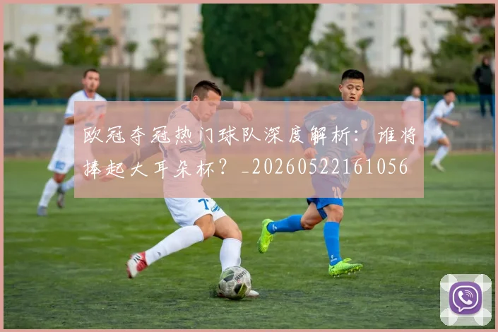 欧冠夺冠热门球队深度解析:谁将捧起大耳朵杯?_20260522161056