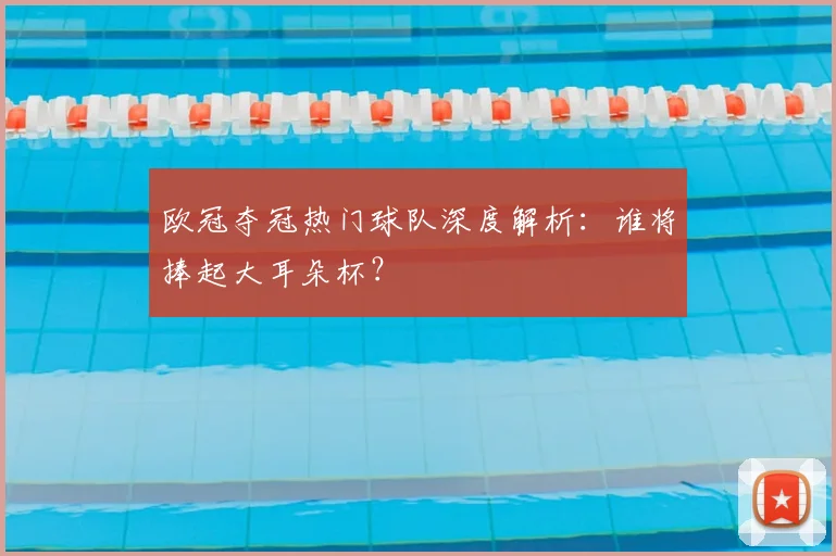 欧冠夺冠热门球队深度解析:谁将捧起大耳朵杯?