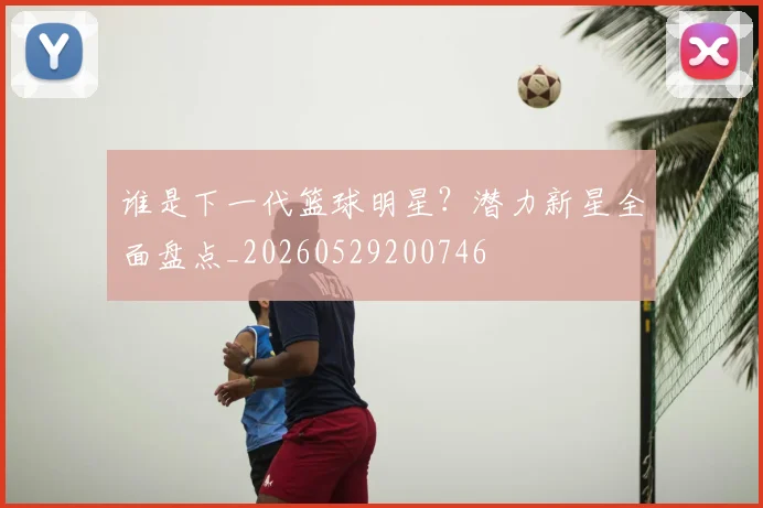 谁是下一代篮球明星?潜力新星全面盘点_20260529200746