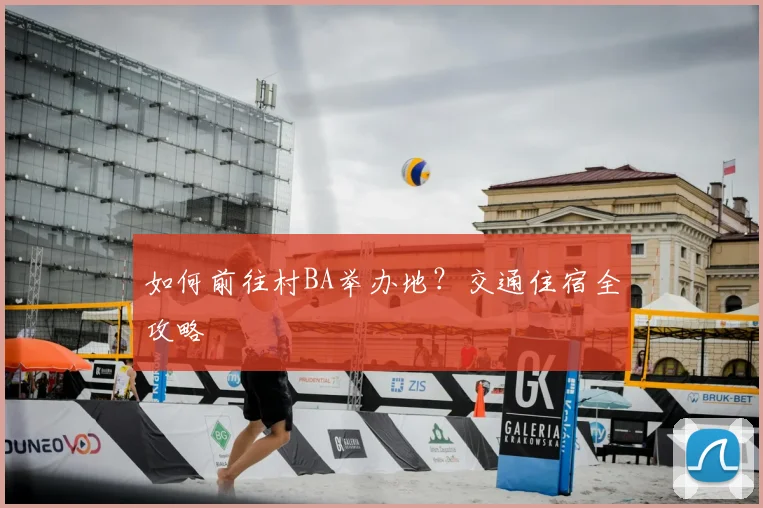 如何前往村BA举办地?交通住宿全攻略