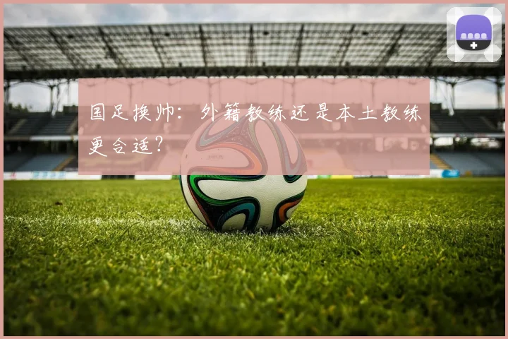 国足换帅：外籍教练还是本土教练更合适？