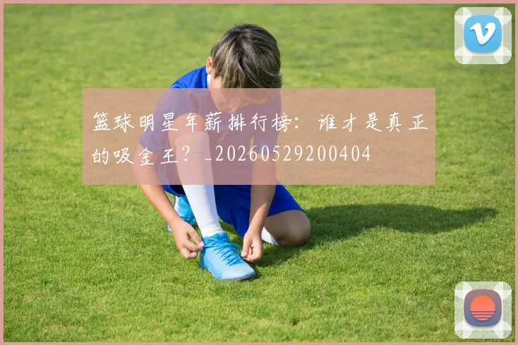 篮球明星年薪排行榜：谁才是真正的吸金王？_20260529200404