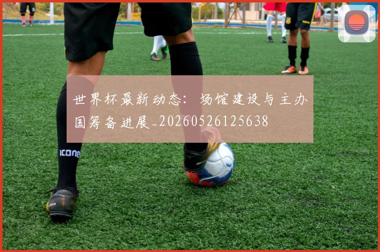世界杯最新动态：场馆建设与主办国筹备进展_20260526125638