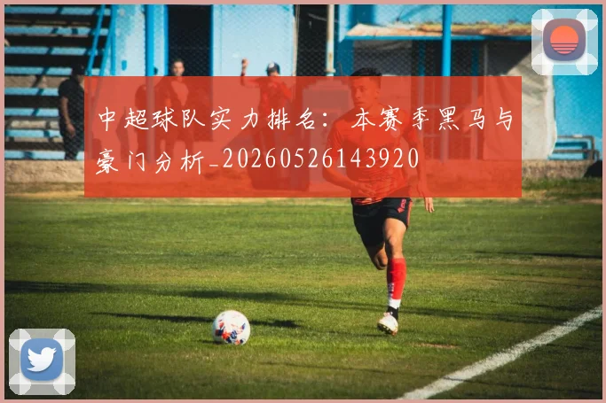 中超球队实力排名:本赛季黑马与豪门分析_20260526143920
