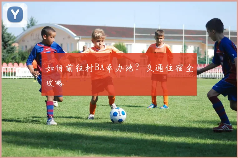 如何前往村BA举办地?交通住宿全攻略