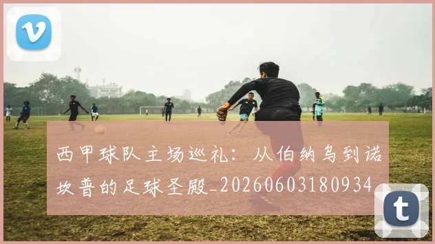 西甲球队主场巡礼:从伯纳乌到诺坎普的足球圣殿_20260603180934